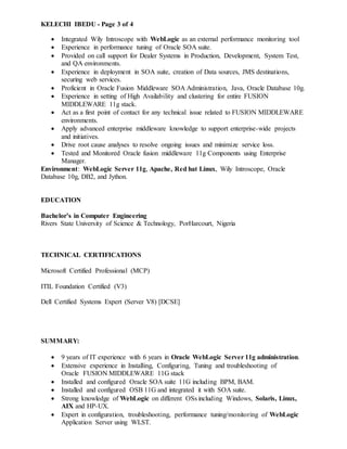 KELECHI IBEDU - Page 3 of 4
 Integrated Wily Introscope with WebLogic as an external performance monitoring tool
 Experience in performance tuning of Oracle SOA suite.
 Provided on call support for Dealer Systems in Production, Development, System Test,
and QA environments.
 Experience in deployment in SOA suite, creation of Data sources, JMS destinations,
securing web services.
 Proficient in Oracle Fusion Middleware SOA Administration, Java, Oracle Database 10g.
 Experience in setting of High Availability and clustering for entire FUSION
MIDDLEWARE 11g stack.
 Act as a first point of contact for any technical issue related to FUSION MIDDLEWARE
environments.
 Apply advanced enterprise middleware knowledge to support enterprise-wide projects
and initiatives.
 Drive root cause analyses to resolve ongoing issues and minimize service loss.
 Tested and Monitored Oracle fusion middleware 11g Components using Enterprise
Manager.
Environment: WebLogic Server 11g, Apache, Red hat Linux, Wily Introscope, Oracle
Database 10g, DB2, and Jython.
EDUCATION
Bachelor’s in Computer Engineering
Rivers State University of Science & Technology, PorHarcourt, Nigeria
TECHNICAL CERTIFICATIONS
Microsoft Certified Professional (MCP)
ITIL Foundation Certified (V3)
Dell Certified Systems Expert (Server V8) [DCSE]
SUMMARY:
 9 years of IT experience with 6 years in Oracle WebLogic Server 11g administration.
 Extensive experience in Installing, Configuring, Tuning and troubleshooting of
Oracle FUSION MIDDLEWARE 11G stack
 Installed and configured Oracle SOA suite 11G including BPM, BAM.
 Installed and configured OSB 11G and integrated it with SOA suite.
 Strong knowledge of WebLogic on different OSs including Windows, Solaris, Linux,
AIX and HP-UX.
 Expert in configuration, troubleshooting, performance tuning/monitoring of WebLogic
Application Server using WLST.
 
