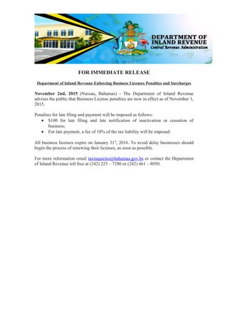 FOR IMMEDIATE RELEASE
Department of Inland Revenue Enforcing Business Licenses Penalties and Surcharges
November 2nd, 2015 (Nassau, Bahamas) - The Department of Inland Revenue
advises the public that Business License penalties are now in effect as of November 1,
2015.
Penalties for late filing and payment will be imposed as follows:
• $100 for late filing and late notification of inactivation or cessation of
business;
• For late payment, a fee of 10% of the tax liability will be imposed.
All business licenses expire on January 31st
, 2016. To avoid delay businesses should
begin the process of renewing their licenses, as soon as possible.
For more information email taxinquiries@bahamas.gov.bs or contact the Department
of Inland Revenue toll free at (242) 225 – 7280 or (242) 461 – 8050.
 