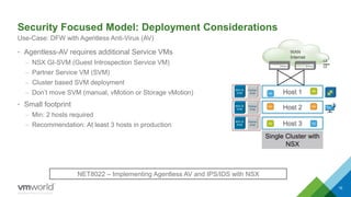 WAN
Internet
Security Focused Model: Deployment Considerations
• Agentless-AV requires additional Service VMs
– NSX GI-SVM (Guest Introspection Service VM)
– Partner Service VM (SVM)
– Cluster based SVM deployment
– Don’t move SVM (manual, vMotion or Storage vMotion)
• Small footprint
– Min: 2 hosts required
– Recommendation: At least 3 hosts in production
16
Use-Case: DFW with Agentless Anti-Virus (AV)
Single Cluster with
NSX
L3
L2
Host 1
Host 3
Host 2
NET8022 – Implementing Agentless AV and IPS/IDS with NSX
NSX GI
SVM
Partner
SVM
NSX GI
SVM
Partner
SVM
NSX GI
SVM
Partner
SVM
Shahzad Ali NSX For Small DC
 