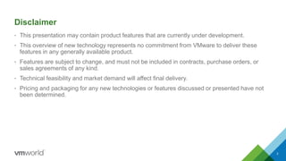 • This presentation may contain product features that are currently under development.
• This overview of new technology represents no commitment from VMware to deliver these
features in any generally available product.
• Features are subject to change, and must not be included in contracts, purchase orders, or
sales agreements of any kind.
• Technical feasibility and market demand will affect final delivery.
• Pricing and packaging for any new technologies or features discussed or presented have not
been determined.
Disclaimer
3
 