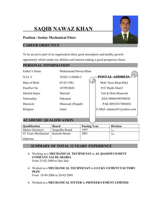 SAQIB NAWAZ KHAN
Position –Senior Mechanical Fitter
CAREER OBJECTIVE
To be an active part of an organization there good atmosphere and healthy growth
opportunity which render my abilities and interest making a good prosperous future.
PERSONAL INFORMATION
Father’s Name Muhammad Nawaz Khan
N.I.C # 38302-1126068-3 POSTAL ADDRESS
Date of Birth 07-03-1981 Moh: Noor Khan Khel
PassPort No AY9910681 P.O Thathi Sharif
Marital Status Married Teh & Distt Mianwali
Nationality Pakistani KSA 00966590390430
Domicile Mianwali (Punjab) PAK 00923017806024
Religion Islam E-Mail: snkniazi81@yahoo.com
ACADEMIC QUALIFICATION
Qualification Board Passing Year Division
Matric (Science) Sargodha Board 1997 1st
03 Years Mechanical
Diploma
Karachi Board 2001 2nd
SUMMARY OF TOTAL 12 YEARS EXPERIENCE
.
 Working as a MECHANICAL TECHNICIAN in AL QASSIM CEMENT
COMPANY SAUDI ARABIA
From 25-02-2009 to Due date.
 Worked as a MECHANICAL TECHNICIAN in LUCKY CEMENT FACTORY
PEZU
From 18-09-2006 to 20-02-2009.
 Worked as a MECHANICAL FITTER In PIONEER CEMENT LIMITED
 