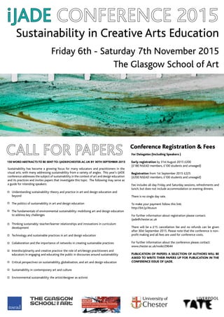 Sustainability in Creative Arts Education
Friday 6th - Saturday 7th November 2015
The Glasgow School of Art
iJADE
For Delegates (Including Speakers )
Early registration by 31st August 2015 £200
(£180 NSEAD members, £100 students and unwaged)
Registration from 1st September 2015 £225
(£200 NSEAD members, £100 students and unwaged)
Fee includes all day Friday and Saturday sessions, refreshments and
lunch, but does not include accommodation or evening dinners.
There is no single day rate.
To make your payment follow this link:
http://bit.ly/Atusun
For further informaiton about registration please contact:
ijade@chester.ac.uk
There will be a £15 cancellation fee and no refunds can be given
after 30st September 2015. Please note that the conference is non-
profit making and all fees are used for conference costs.
For further information about the conference please contact:
www.chester.ac.uk/node/29644
PUBLICATION OF PAPERS: A SELECTION OF AUTHORS WILL BE
ASKED TO WRITE THEIR PAPERS UP FOR PUBLICATION IN THE
CONFERENCE ISSUE OF iJADE.
150 WORD ABSTRACTS TO BE SENT TO: iJADE@CHESTER.AC.UK BY 30TH SEPTEMBER 2015
Understanding sustainability: theory and practice in art and design education and
beyond
The politics of sustainability in art and design education
The fundamentals of environmental sustainability: mobilising art and design education
to address key challenges
Thinking sustainably: teacher/learner relationships and innovations in curriculum
development
Technology and sustainable practices in art and design education
Collaboration and the importance of networks in creating sustainable practices
Interdisciplinarity and creative practice: the role of art/design practitioners and
educators in engaging and educating the public in discourses around sustainability
Critical perspectives on sustainability, globalisation, and art and design education
Sustainability in contemporary art and culture
Environmental sustainability: the artist/designer as activist
Sustainability has become a growing focus for many educators and practitioners in the
visual arts, with many addressing sustainability from a variety of angles. This year’s iJADE
conference addresses the subject of sustainability in the context of art and design education
and its practices and invites papers that investigate this topic. The following may serve as
a guide for intending speakers:
Conference Registration & Fees
 