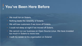You’ve Been Here Before
•  We must run on Solaris.
•  Nothing beats the reliability of Solaris.
•  We will lose customers if we move off Solaris.
•  I could not sleep at night if we moved off Solaris.
•  We cannot run our business on Open Source Linux. We have invested
too much in Solaris to move now.
•  I built my career & this organization on Solaris!
 