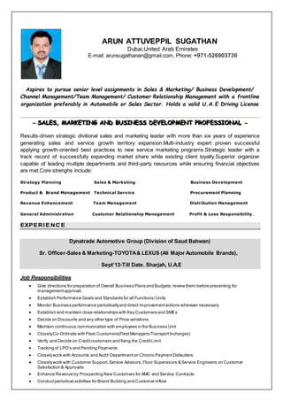 ARUN ATTUVEPPIL SUGATHAN
Dubai,United Arab Emirates
E-mail: arunsugathanan@gmail.com, Phone: +971-526903730
Aspires to pursue senior level assignments in Sales & Marketing/ Business Development/
Channel Management/Team Management/ Customer Relationship Management with a frontline
organization preferably in Automobile or Sales Sector. Holds a valid U.A.E Driving License
~ SSSAAALLLEEESSS,,, MMMAAARRRKKKEEETTTIIINNNGGG AAANNNDDD BBBUUUSSSIIINNNEEESSSSSS DDDEEEVVVEEELLLOOOPPPMMMEEENNNTTT PPPRRROOOFFFEEESSSSSSIIIOOONNNAAALLL ~
Results-driven strategic divitional sales and marketing leader with more than six years of experience
generating sales and service growth territory expansion.Multi-industry expert proven successful
applying growth-oriented best practices to new service marketing programs.Strategic leader with a
track record of successfully expanding market share while existing client loyalty.Superior organizer
capable of leading multiple departments and third-party resources while ensuring financial objectives
are met.Core strenghs include:
Strategy Planning Sales & Marketing Business Development
Product & Brand Management Technical Service Procurement Planning
Revenue Enhancement Team Management Distribution Management
General Administration Customer Relationship Management Profit & Loss Responsibility .
EXPERIE NC E
Dynatrade Automotive Group (Division of Saud Bahwan)
Sr. Officer-Sales & Marketing-TOYOTA& LEXUS (All Major Automobile Brands),
Sept’13-Till Date. Sharjah, U.A.E
Job Responsibilities
 Give directions for preparation of Overall Business Plans and Budgets;review them before presenting for
managementapproval.
 Establish Performance Goals and Standards for all Functions/Units
 Monitor Business performance periodicallyand direct improvementactions wherever necessary
 Establish and maintain close relationships with Key Customers and SMEs
 Decide on Discounts and any other type of Price variations
 Maintain continuous communication with employees in the Business Unit
 CloselyCo-Ordinate with Fleet Customers(FleetManagers/TransportIncharges)
 Verify and Decide on Creditcustomers and fixing the CreditLimit
 Tracking of LPO’s and Pending Payments
 Closelywork with Accounts and Audit Departmenton Chronic PaymentDefaulters
 Closelywork with Customer Support,Service Advisors,Floor Supervisors & Service Engineers on Customer
Satisfaction & Approvals
 Enhance Revenue by Prospecting New Customers for AMC and Service Contracts
 Conductperiodical activities for Brand Building and Customer inflow
 