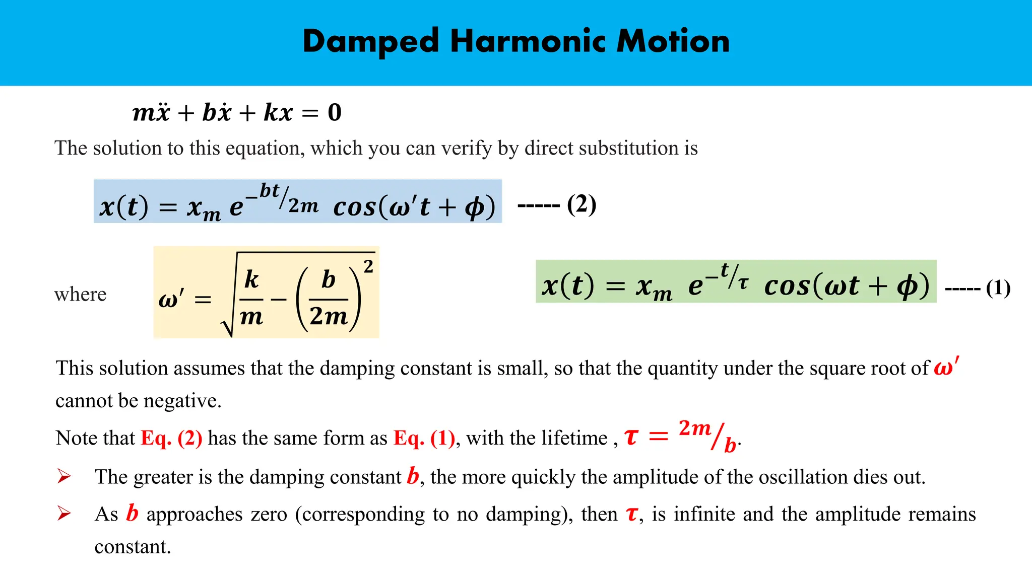 Damped Harmonic Motion
The solution to this equation, which you can verify by direct substitution is
𝒎 ሷ
𝒙 + 𝒃 ሶ
𝒙 + 𝒌𝒙 = 𝟎
𝒙 𝒕 = 𝒙𝒎 𝒆− ൗ
𝒃𝒕
𝟐𝒎 𝒄𝒐𝒔 𝝎′
𝒕 + 𝝓
where 𝝎′ =
𝒌
𝒎
−
𝒃
𝟐𝒎
𝟐
This solution assumes that the damping constant is small, so that the quantity under the square root of 𝝎′
cannot be negative.
----- (2)
𝒙 𝒕 = 𝒙𝒎 𝒆− ൗ
𝒕
𝝉 𝒄𝒐𝒔 𝝎𝒕 + 𝝓 ----- (1)
Note that Eq. (2) has the same form as Eq. (1), with the lifetime , 𝝉 = Τ
𝟐𝒎
𝒃.
➢ The greater is the damping constant b, the more quickly the amplitude of the oscillation dies out.
➢ As b approaches zero (corresponding to no damping), then 𝝉, is infinite and the amplitude remains
constant.
 