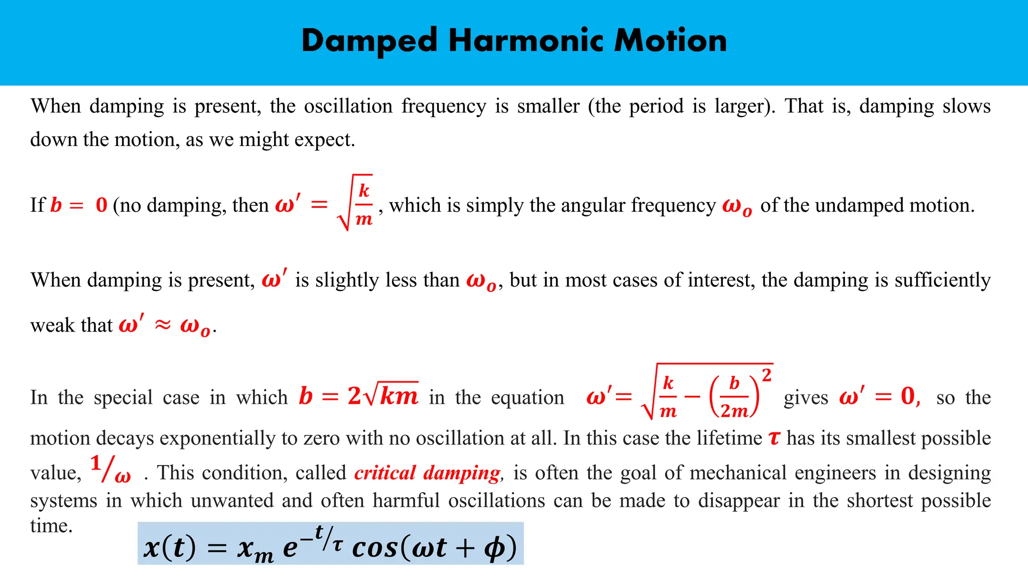 When damping is present, the oscillation frequency is smaller (the period is larger). That is, damping slows
down the motion, as we might expect.
If 𝒃 = 𝟎 (no damping, then 𝝎′ =
𝒌
𝒎
, which is simply the angular frequency 𝝎𝒐 of the undamped motion.
Damped Harmonic Motion
When damping is present, 𝝎′ is slightly less than 𝝎𝒐, but in most cases of interest, the damping is sufficiently
weak that 𝝎′
≈ 𝝎𝒐.
In the special case in which 𝒃 = 𝟐 𝒌𝒎 in the equation 𝝎′=
𝒌
𝒎
−
𝒃
𝟐𝒎
𝟐
gives 𝝎′ = 𝟎, so the
motion decays exponentially to zero with no oscillation at all. In this case the lifetime 𝝉 has its smallest possible
value, Τ
𝟏
𝝎 . This condition, called critical damping, is often the goal of mechanical engineers in designing
systems in which unwanted and often harmful oscillations can be made to disappear in the shortest possible
time.
𝒙 𝒕 = 𝒙𝒎 𝒆− ൗ
𝒕
𝝉 𝒄𝒐𝒔 𝝎𝒕 + 𝝓
 