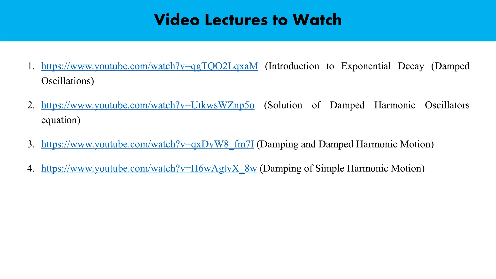 Video Lectures to Watch
1. https://www.youtube.com/watch?v=qgTQO2LqxaM (Introduction to Exponential Decay (Damped
Oscillations)
2. https://www.youtube.com/watch?v=UtkwsWZnp5o (Solution of Damped Harmonic Oscillators
equation)
3. https://www.youtube.com/watch?v=qxDvW8_fm7I (Damping and Damped Harmonic Motion)
4. https://www.youtube.com/watch?v=H6wAgtvX_8w (Damping of Simple Harmonic Motion)
 
