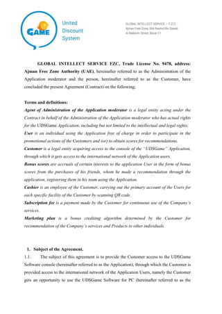 GLOBAL INTELLECT SERVICE FZC, Trade Liсense No. 9478, address:
Ajman Free Zone Authority (UAE), hereinafter referred to as the Administration of the
Application moderator and the person, hereinafter referred to as the Customer, have
concluded the present Agreement (Contract) on the following;
Terms and definitions:
Agent of Administration of the Application moderator is a legal entity acting under the
Contract in behalf of the Administration of the Application moderator who has actual rights
for the UDSGame Application, including but not limited to the intellectual and legal rights;
User is an individual using the Application free of charge in order to participate in the
promotional actions of the Customers and (or) to obtain scores for recommendations.
Customer is a legal entity acquiring access to the console of the “UDSGame” Application,
through which it gets access to the international network of the Application users.
Bonus scores are accruals of certain interests to the application User in the form of bonus
scores from the purchases of his friends, whom he made a recommendation through the
application, registering them in his team using the Application.
Cashier is an employee of the Customer, carrying out the primary account of the Users for
each specific facility of the Customer by scanning QR code.
Subscription fee is a payment made by the Customer for continuous use of the Company’s
services.
Marketing plan is a bonus crediting algorithm determined by the Customer for
recommendation of the Company’s services and Products to other individuals.
1. Subject of the Agreement.
1.1. The subject of this agreement is to provide the Customer access to the UDSGame
Software console (hereinafter referred to as the Application), through which the Customer is
provided access to the international network of the Application Users, namely the Customer
gets an opportunity to use the UDSGame Software for PC (hereinafter referred to as the
 