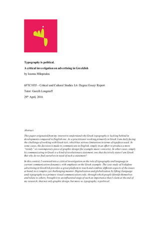 Typography is political.
A critical investigation on advertising in Greeklish
by Ioanna Milopoulou
6FTC1035 - Critical and Cultural Studies L6: Degree Essay/ Report
Tutor: Gareth Longstaff
29th
April, 2016
Abstract
This paper originated from my interest to understand why Greek typography is lacking behind in
developmentscompared to English one. As a practitioner working primarily in Greek I am daily facing
the challenge of working with Greek text, which has serious limitations in terms of typefaces used. In
some cases, the decision is made to communicate in English, simply in an effort to produce a more
“trendy” or contemporary piece of graphic design (for example music concerts). In other cases, simply
by communicating in Greek is a kind of revolutionary statement,one that decisively states I am Greek.
But why do we find ourselvesin need of such a statement?
In this context,I ventured into a critical investigation on the role of typography and language in
current communication dynamics,with emphasis on the Greek example. The case study of Vodafone
advertising in Greeklish provides a great platform to touch and combine different aspects of the issues
at hand,in a complex yet challenging manner.Digitalization and globalization,by lifting (language
and) typography to a primary visual communication code, through which people identify themselves
and relate to others, brought it to an influential stage of such an importance that I claim at the end of
my research, that not only graphic design,but more so typography, is political.
 