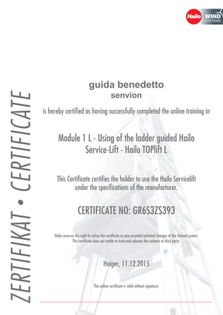 guida benedetto
senvion
is hereby certified as having successfully completed the online training in
Module 1 L - Using of the ladder guided Hailo
Service-Lift - Hailo TOPlift L
This Certificate certifies the holder to use the Hailo Servicelift
under the specifications of the manufacturer.
CERTIFICATE NO: GR6S3ZS393
Hailo reserves the right to refuse the certificate in case essential technical changes of the trained system.
This certificate does not entitle to train and educate the contents to third party.
Haiger, 11.12.2015
This online certificate is valid without signature.
 