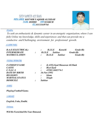 SYED HAMEED ALI SHAH
POSTAL ADDRESS: KOTMIR YAQOOB ALISHAH
TALUKA: ROHRI DISTT: SUKKUR
CELL: 03133449764
Objective:
To seek an enthusiastic & dynamic career in an energetic organization, where I can
fully Utilize my knowledge, skills and experiences and that can provide me a
conductive and Challenging environment for professional growth.
ACADEMICPROILE:
D.A.E (ELECTRICAL) : B.I.S.E Karachi Grade(B)
INTERMEDIATE : B.I.S.E Sukkur Grade(B)
MATRICULATION : B.I.S.E Sukkur Grade(B)
PERSONAL INFORMATION:
FATHER’SNAME : (LATE)Syed MunawarAli Shah
CASTE : Rizvi Syed
C.N.I.C. # : 45502-1681574-1
DATE OF BIRTH : 16-Nov-1992
RELIGION : Islam
MARTIAL STATUS : Single
DOMICILE : Sukkur
HOBBIES:
PlayingFootballGame.
LANGUAGES:
English, Urdu, Sindhi.
Reference:
Will BeFurnished On Your Demand.
 
