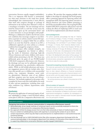 www.futuremedicine.com 29future science group
Engaging stakeholders to design a comparative effectiveness trial in children with uncontrolled asthma  Research Article
conversation (between equally engaged stakeholders).
This is an important shift because it institutional-
izes what some clinicians in this study have already
acknowledged: that communication is more effective
when built with caregivers through an exchange of
information in the moment than ‘delivered’ to them in
a monologue or handout. The new discharge tool was
noted by clinical staff as a tool that ‘at least starts the
conversation’, ‘opens up the conversation better’ and
‘is more interactive as you go through it with people’.
Shifting to a collaborative model in the ED also creates
new conditions that encourage caregivers to see them-
selves as partners in asthma control. Current ED expe-
riences contribute to caregiver belief that an asthma
attack is an event best fixed by a doctor in an ED; a
collaborative approach can stress asthma as a chronic
condition best managed by caregivers at home.
While our project offers multiple strengths, our
approach to engagement was limited to address-
ing the needs of elementary school-age high-risk
African–American and Latino children with uncon-
trolled asthma presenting to the ED. This focus was
deliberately given the goals of our PCORI-funded
CHICAGO comparative effectiveness trial. However,
the discharge tool may not be sufficiently optimized
for other populations (e.g., preschoolers, adolescents,
adults). While we did include physicians and nurses,
our engagement process did not include other clini-
cians who provide care to children with uncontrolled
asthma (e.g., respiratory therapists, social work-
ers, pharmacists). Moreover, most of our children
and their caregivers were low income and African–
American. The methods employed in this project offer
a template for future work that could address the needs
of other end-user populations, including those with
other conditions (e.g., diabetes, hypertension, sickle
cell disease).
Conclusion
We present the application of contextual inquiry of end-
user stakeholders to design a novel ED-based asthma
action plan (CAPE) for a comparative effectiveness trial
in asthma. We speculate that engaging multiple stake-
holders in the design of a discharge tool ‘fit for purpose’
offers a promising approach for improving asthma self-
management skills and improving asthma outcomes in
African–American and Latino children presenting to
the ED for uncontrolled asthma. Our on-going PCORI-
funded CHICAGO comparative effectiveness trial will
evaluate the effects of employing CAPE (vs usual care)
in the ED on implementation and clinical outcomes.
Acknowledgements
The authors gratefully acknowledge the help of T MacTav-
ish, IIT Institute of Design; JT Senko, JH Stroger, Jr Hospital of
Cook County; CJ Lohff, Chicago Department of Public Health;
ZE Pittsenbarger, Ann and Robert H Lurie Children’s Hospital
of Chicago; J E Kramer, Rush University Medical Center; H
Margellos-Anast, LS Zun, Mount Sinai Hospital; SM Paik and
J Solway, University of Chicago; ML Berbaum, N Bracken, and
HA Gussin, for their role in the development of the CHICAGO
comparative effectiveness trial. The authors thank L Sanker for
her help in the development and conduct of focus groups. The
authors also thank the families and the staff in the CHICAGO
ED clinical centers and partner organizations who contributed
their time to make this study possible.
Financial & competing interests disclosure
The study was sponsored by the Patient-Centered Outcomes
Research Institute (contract #AS-1307-05420). The authors
have no other relevant affiliations or financial involvement
with any organization or entity with a financial interest in or fi-
nancial conflict with the subject matter or materials discussed
in the manuscript apart from those disclosed.
No writing assistance was utilized in the production of this
manuscript.
Ethical conduct of research
The authors state that they have obtained appropriate institu-
tional review board approval or have followed the principles
outlined in the Declaration of Helsinki for all human or animal
experimental investigations. In addition, for investigations in-
volving human subjects, informed consent has been obtained
from the participants involved.
Executive summary
Designing interventions to improve communication in comparative effectiveness research
•	 Multistakeholder driven design methods of contextual inquiry can be successfully employed to inform the
development of interventions for comparative effectiveness research.
•	 Our approach shifted the design process from one that relies exclusively on teams of medical experts who
focus on content to multidisciplinary teams with expertise in uncovering the context of use to inform
content requirements, which may also help to overcome barriers to implementation in real-world clinical and
nonclinical settings.
•	 The new discharge tool or CAPE (CHICAGO Action Plan after emergency department discharge) shifts the
communicationparadigm in the emergency department from delivery of information (from expert to novice)
to supporting collaborative conversation (between equally-engaged stakeholders).
 