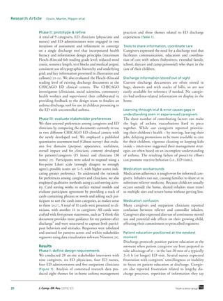 20 J. Comp. Eff. Res. (2016) 5(1) future science group
Research Article  Erwin, Martin, Flippin et al.
Phase II: prototype & refine
A total of 9 caregivers, ED clinicians (physicians and
nurses) and ED administrators were engaged in two
iterations of assessment and refinement to converge
on a single discharge tool that incorporated health
literacy and information design principles (maximum
Flesch–Kincaid 6th reading grade level; reduced word
count, sentence length, text blocks and medical jargon;
consistent use of typographic hierarchy and underlying
grid; and key information presented in illustration and
callouts) [19–24]. We also evaluated the Flesch–Kincaid
reading level of existing discharge documents at the
CHICAGO ED clinical centers. The CHICAGO
investigators (clinicians, social scientists, community
health workers and supervisors) then collaborated in
providing feedback to the design team to finalize an
asthma discharge tool for use in children presenting to
the ED with uncontrolled asthma.
Phase III: evaluate stakeholder preferences
We then assessed preferences among caregivers and ED
clinicians by comparing the documents currently in use
in two different CHICAGO ED clinical centers with
the newly developed tool. We employed a published
quantitative assessment tool (Gibson survey) that evalu-
ates five domains (purpose, appearance, usefulness,
overall impact and for clinicians, content) developed
for patients/caregivers (15 items) and clinicians (30
items) [25]. Participants were asked to respond using a
five-point Likert scale (strongly disagree to strongly
agree); possible scores are 1–5, with higher scores indi-
cating greater preference. To understand the rationale
for preferences among caregivers and clinicians, we also
employed qualitative methods using a card sorting activ-
ity. Card sorting works to surface mental models and
evaluate participant agreement by providing a stack of
cards containing phrases or words and asking each par-
ticipant to sort the cards into categories, as makes sense
to them [26,27]. A total of 11 cards were presented to cli-
nicians, with another 11 to caregivers. All cards were
crafted with first-person statements, such as “I think this
document provides more guidance for my patients after
discharge” and were structured to capture both partici-
pant behaviors and attitudes. Responses were tabulated
and assessed for patterns across and within stakeholder
segments using data visualization software Nineteen [28].
Results
Phase I: define design requirements
We conducted 28 on-site stakeholder interviews with
nine caregivers, six ED physicians, four ED nurses,
four ED administrators and five outpatient clinicians
(Figure 1). Analysis of contextual research data pro-
duced eight themes for in-home asthma management
practices and three themes related to ED discharge
experiences (Table 1).
Tools to share information, coordinate care
Caregivers expressed the need for a discharge tool that
facilitates communication, education and coordina-
tion of care with others (babysitters, extended family,
school, daycare and camp personnel) who share in the
care of their children.
Discharge information stored out of sight
Current discharge documents are often stored in
bags, drawers and with stacks of bills, so are not
easily available for reference if needed. No caregiv-
ers had asthma-related information on display in the
home.
Learning through trial & error causes gaps in
understanding even in experienced caregivers
The sheer number of contributing factors can make
the logic of asthma exacerbations hard to piece
together. While our caregivers reported prioritiz-
ing their children’s health – by moving, leaving their
jobs, delaying promotions to be more available to care
for their children, vigorous cleaning or keeping kids
inside – interviews suggested their management strat-
egies are often based on an incomplete understanding
of asthma. The resulting failure of proactive efforts
can promote reactive behavior (i.e., ED visits).
Medication workarounds
Medication adherence is tough even for informed care-
givers. Inhalers run out, causing families to share or to
substitute reliever medicine. Because childcare usually
occurs outside the home, shared inhalers must travel
to multiple sites and return home without getting lost.
Medication confusion
Many caregivers and outpatient clinicians reported
confusion between reliever and controller inhalers.
Caregivers also expressed distrust of continuous steroid
use and potential side effects on their growing child,
affecting their commitment to prescribed regimens.
Patient education positioned at the weakest
moment
Discharge protocols position patient education at the
moment when patient caregivers are least prepared to
take advantage of it – in the last 20 min of a typically
3–6 h (or longer) ED visit. Several nurses expressed
frustration with caregivers’ unwillingness or inability
to focus on patient education at discharge. Caregiv-
ers also reported frustration related to lengthy dis-
charge processes, repetition of information they say
 