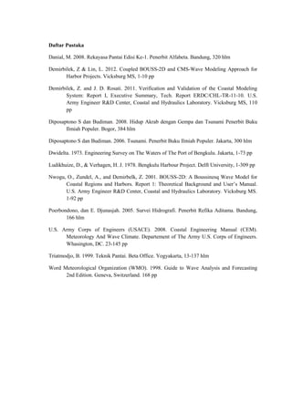 Daftar Pustaka
Danial, M. 2008. Rekayasa Pantai Edisi Ke-1. Penerbit Alfabeta. Bandung, 320 hlm
Demirbilek, Z & Lin, L. 2012. Coupled BOUSS-2D and CMS-Wave Modeling Approach for
Harbor Projects. Vicksburg MS, 1-10 pp
Demirbilek, Z. and J. D. Rosati. 2011. Verification and Validation of the Coastal Modeling
System: Report I, Executive Summary, Tech. Report ERDC/CHL-TR-11-10. U.S.
Army Engineer R&D Center, Coastal and Hydraulics Laboratory. Vicksburg MS, 110
pp
Diposaptono S dan Budiman. 2008. Hidup Akrab dengan Gempa dan Tsunami Penerbit Buku
Ilmiah Populer. Bogor, 384 hlm
Diposaptono S dan Budiman. 2006. Tsunami. Penerbit Buku Ilmiah Populer. Jakarta, 300 hlm
Dwidelta. 1973. Engineering Survey on The Waters of The Port of Bengkulu. Jakarta, 1-73 pp
Ludikhuize, D., & Verhagen, H. J. 1978. Bengkulu Harbour Project. Delft University, 1-309 pp
Nwogu, O., Zundel, A., and Demirbelk, Z. 2001. BOUSS-2D: A Boussinesq Wave Model for
Coastal Regions and Harbors. Report 1: Theoretical Background and User’s Manual.
U.S. Army Engineer R&D Center, Coastal and Hydraulics Laboratory. Vicksburg MS.
1-92 pp
Poerbondono, dan E. Djunasjah. 2005. Survei Hidrografi. Penerbit Refika Aditama. Bandung,
166 hlm
U.S. Army Corps of Engineers (USACE). 2008. Coastal Engineering Manual (CEM).
Meteorology And Wave Climate. Departement of The Army U.S. Corps of Engineers.
Whasington, DC. 23-145 pp
Triatmodjo, B. 1999. Teknik Pantai. Beta Office. Yogyakarta, 13-137 hlm
Word Meteorological Organization (WMO). 1998. Guide to Wave Analysis and Forecasting
2nd Edition. Geneva, Switzerland. 168 pp
 