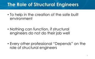 The Role of Structural Engineers
• To help in the creation of the safe built
environment
• Nothing can function, if structural
engineers do not do their job well
• Every other professional “Depends” on the
role of structural engineers
2
 