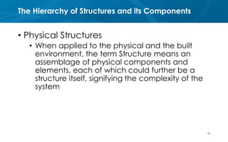 The Hierarchy of Structures and its Components
• Physical Structures
• When applied to the physical and the built
environment, the term Structure means an
assemblage of physical components and
elements, each of which could further be a
structure itself, signifying the complexity of the
system
34
 