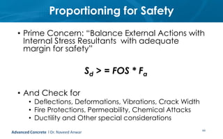 Proportioning for Safety
• Prime Concern: “Balance External Actions with
Internal Stress Resultants with adequate
margin for safety”
Sd > = FOS * Fa
• And Check for
• Deflections, Deformations, Vibrations, Crack Width
• Fire Protections, Permeability, Chemical Attacks
• Ductility and Other special considerations
44Advanced Concrete l Dr. Naveed Anwar
 