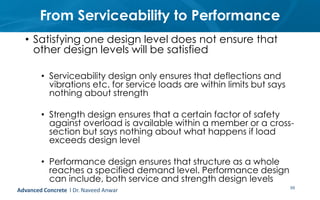 From Serviceability to Performance
• Satisfying one design level does not ensure that
other design levels will be satisfied
• Serviceability design only ensures that deflections and
vibrations etc. for service loads are within limits but says
nothing about strength
• Strength design ensures that a certain factor of safety
against overload is available within a member or a cross-
section but says nothing about what happens if load
exceeds design level
• Performance design ensures that structure as a whole
reaches a specified demand level. Performance design
can include, both service and strength design levels
59Advanced Concrete l Dr. Naveed Anwar
 