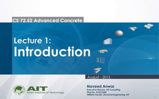 1
CE 72.52 Advanced Concrete
Lecture 1:
Introduction
Naveed Anwar
Executive Director, AIT Consulting
Director, ACECOMS
Affiliate Faculty, Structural Engineering, AIT
August - 2015
 