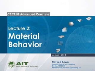 1
CE 72.52 Advanced Concrete
Lecture 2:
Material
Behavior
Naveed Anwar
Executive Director, AIT Consulting
Director, ACECOMS
Affiliate Faculty, Structural Engineering, AIT
August - 2014
 