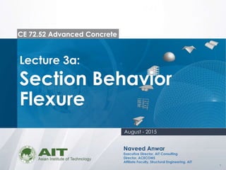1
CE 72.52 Advanced Concrete
Lecture 3a:
Section Behavior
Flexure
Naveed Anwar
Executive Director, AIT Consulting
Director, ACECOMS
Affiliate Faculty, Structural Engineering, AIT
August - 2015
 