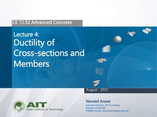 1
CE 72.52 Advanced Concrete
Lecture 4:
Ductility of
Cross-sections and
Members
Naveed Anwar
Executive Director, AIT Consulting
Director, ACECOMS
Affiliate Faculty, Structural Engineering, AIT
August - 2015
 