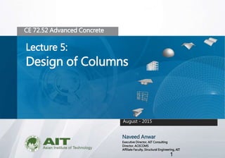 1
CE 72.52 Advanced Concrete
Lecture 5:
Design of Columns
Naveed Anwar
Executive Director, AIT Consulting
Director, ACECOMS
Affiliate Faculty, Structural Engineering, AIT
August - 2015
 