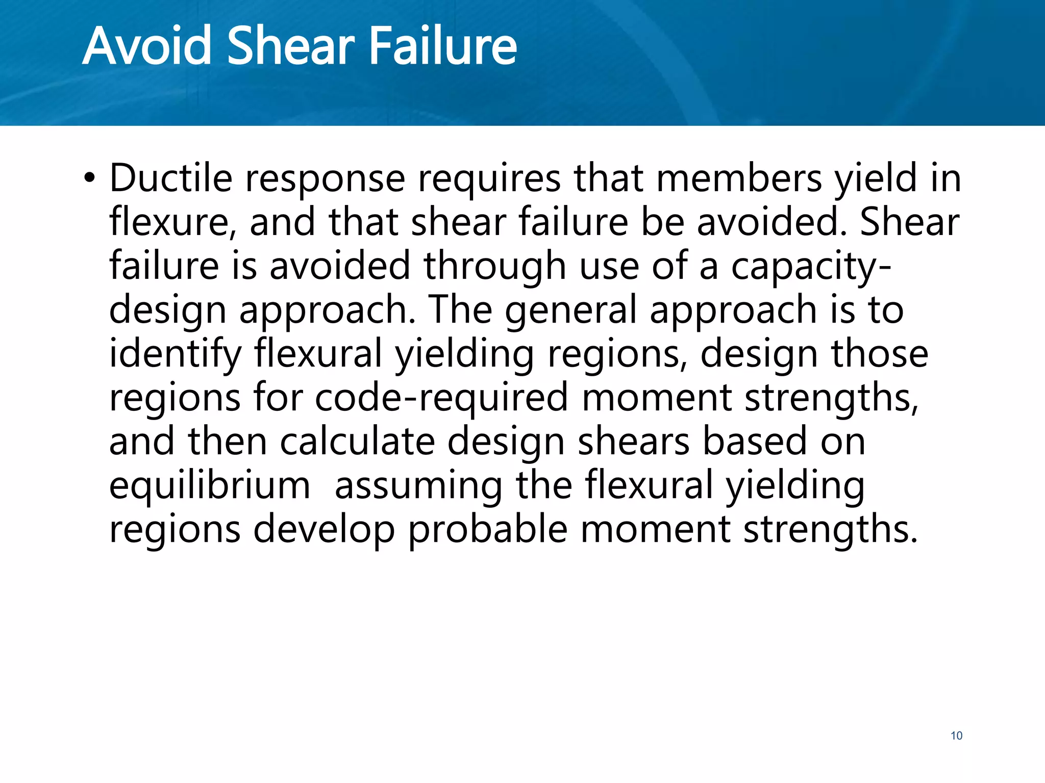 Avoid Shear Failure
• Ductile response requires that members yield in
flexure, and that shear failure be avoided. Shear
failure is avoided through use of a capacity-
design approach. The general approach is to
identify flexural yielding regions, design those
regions for code-required moment strengths,
and then calculate design shears based on
equilibrium assuming the flexural yielding
regions develop probable moment strengths.
10
 