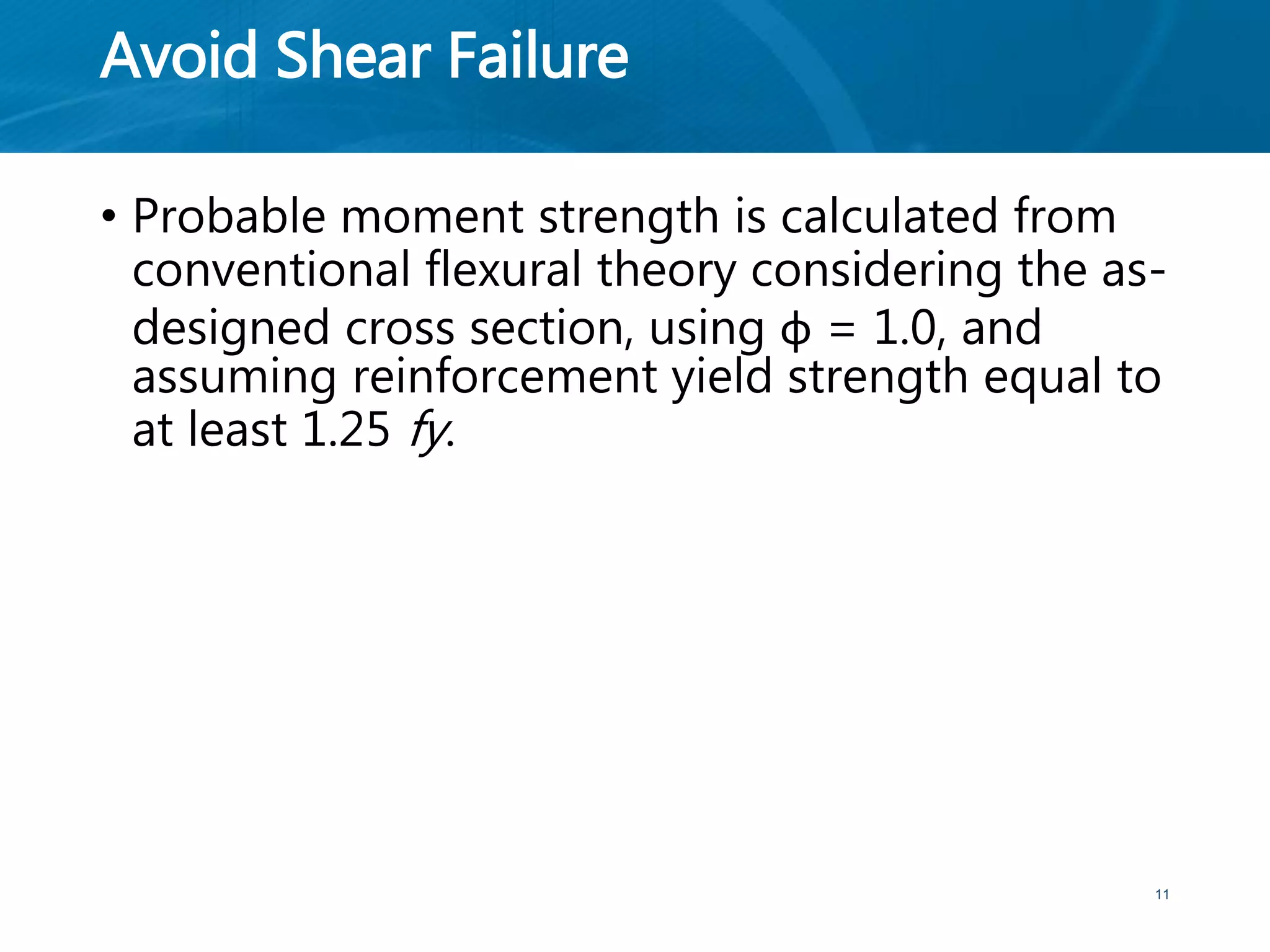 Avoid Shear Failure
• Probable moment strength is calculated from
conventional flexural theory considering the as-
designed cross section, using φ = 1.0, and
assuming reinforcement yield strength equal to
at least 1.25 fy.
11
 