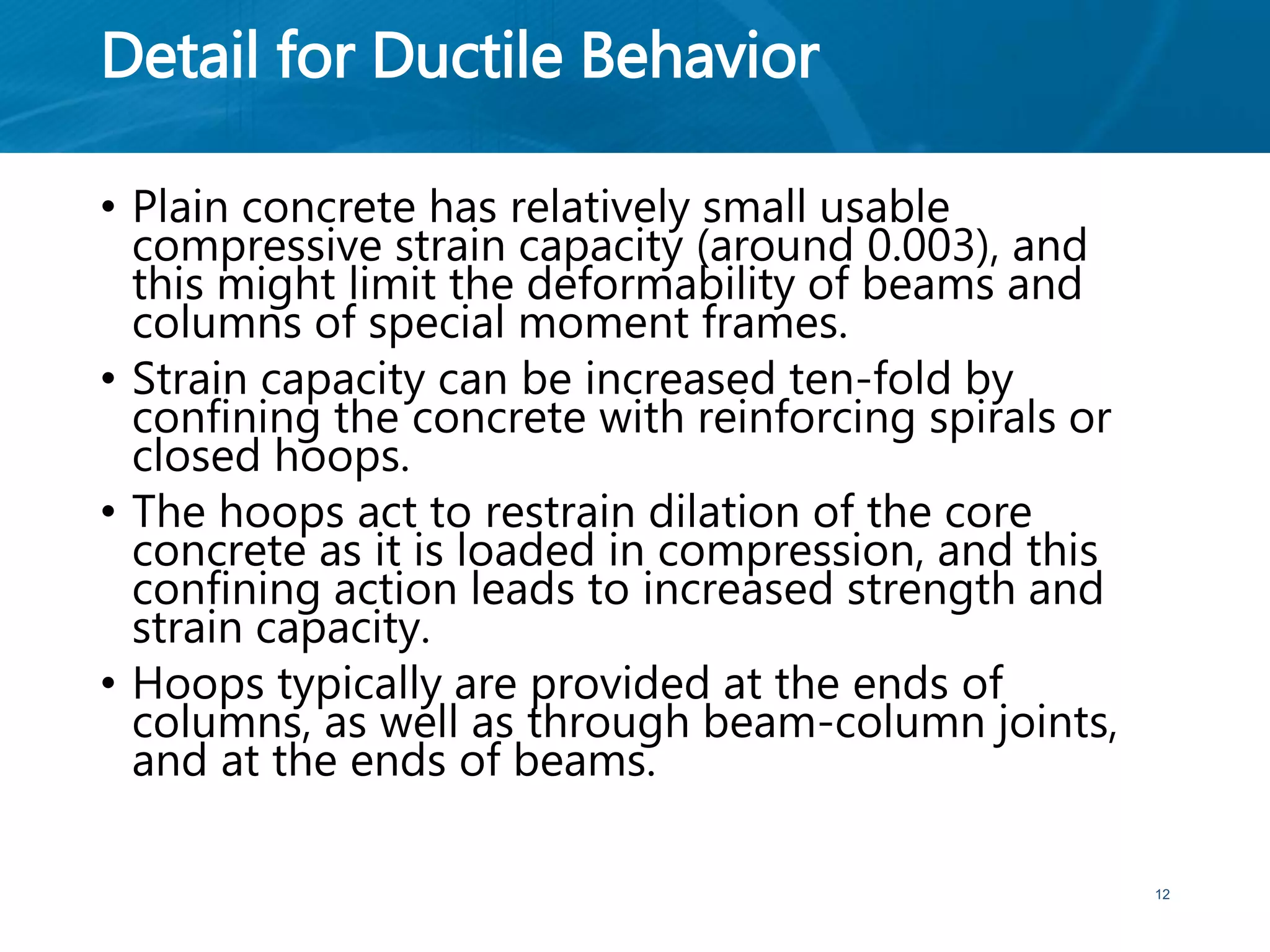 Detail for Ductile Behavior
• Plain concrete has relatively small usable
compressive strain capacity (around 0.003), and
this might limit the deformability of beams and
columns of special moment frames.
• Strain capacity can be increased ten-fold by
confining the concrete with reinforcing spirals or
closed hoops.
• The hoops act to restrain dilation of the core
concrete as it is loaded in compression, and this
confining action leads to increased strength and
strain capacity.
• Hoops typically are provided at the ends of
columns, as well as through beam-column joints,
and at the ends of beams.
12
 