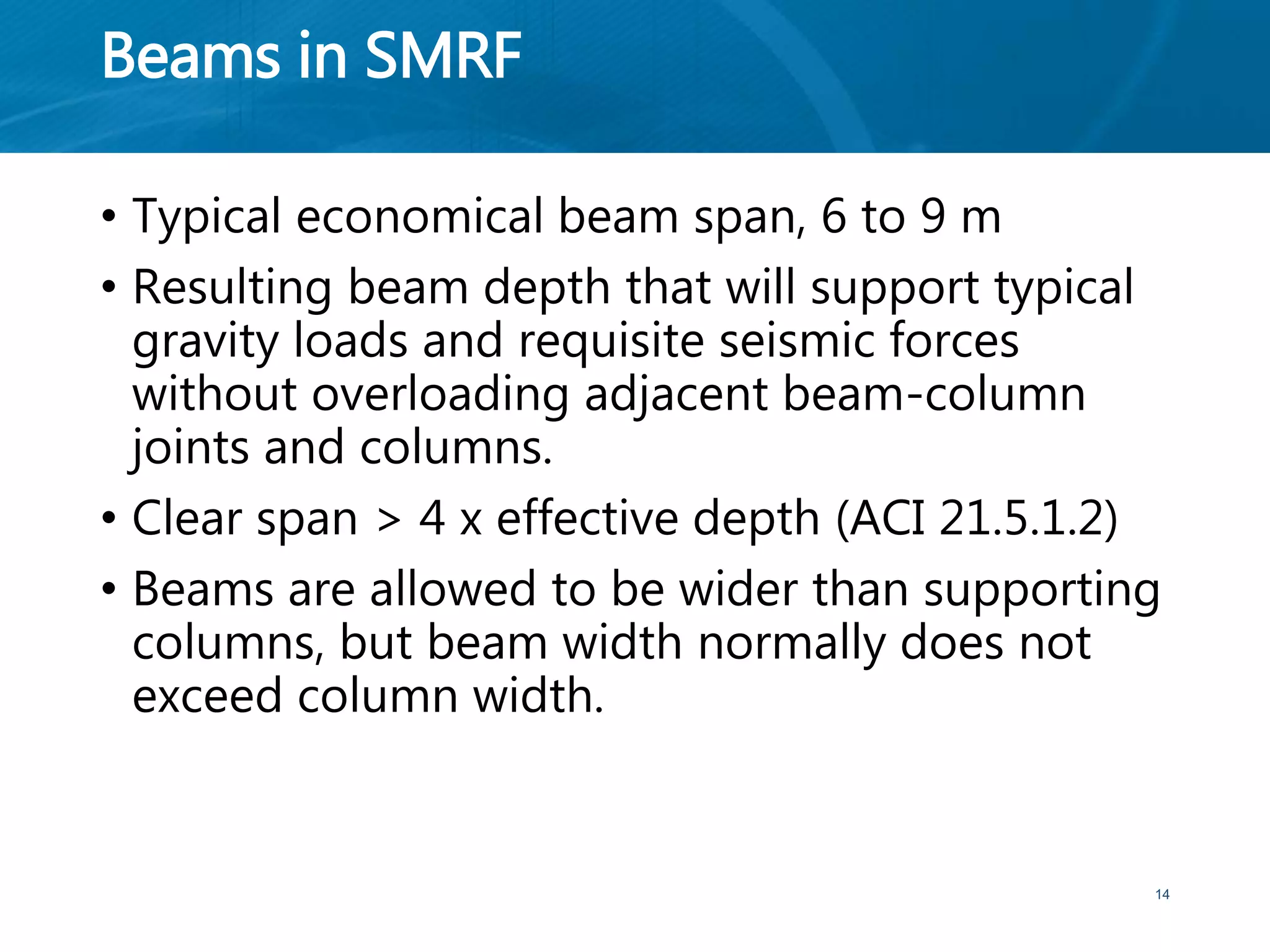 Beams in SMRF
• Typical economical beam span, 6 to 9 m
• Resulting beam depth that will support typical
gravity loads and requisite seismic forces
without overloading adjacent beam-column
joints and columns.
• Clear span > 4 x effective depth (ACI 21.5.1.2)
• Beams are allowed to be wider than supporting
columns, but beam width normally does not
exceed column width.
14
 