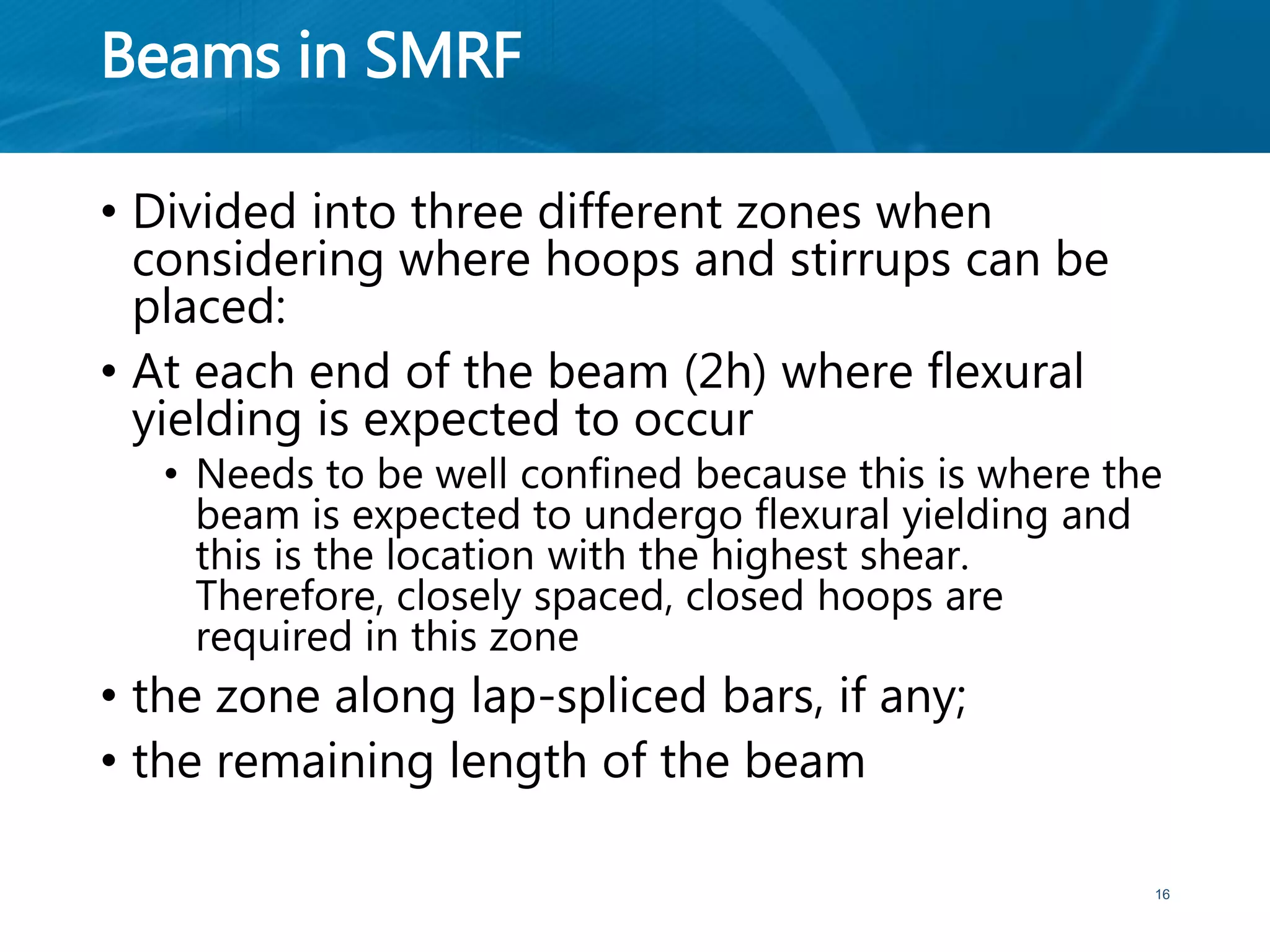Beams in SMRF
• Divided into three different zones when
considering where hoops and stirrups can be
placed:
• At each end of the beam (2h) where flexural
yielding is expected to occur
• Needs to be well confined because this is where the
beam is expected to undergo flexural yielding and
this is the location with the highest shear.
Therefore, closely spaced, closed hoops are
required in this zone
• the zone along lap-spliced bars, if any;
• the remaining length of the beam
16
 