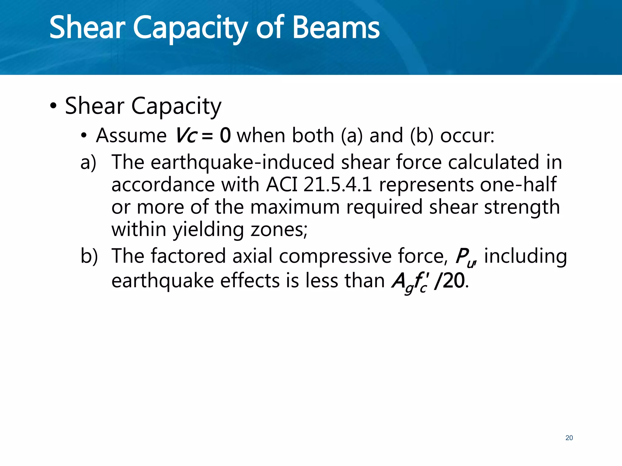 Shear Capacity of Beams
• Shear Capacity
• Assume Vc = 0 when both (a) and (b) occur:
a) The earthquake-induced shear force calculated in
accordance with ACI 21.5.4.1 represents one-half
or more of the maximum required shear strength
within yielding zones;
b) The factored axial compressive force, Pu, including
earthquake effects is less than Agfc′ /20.
20
 