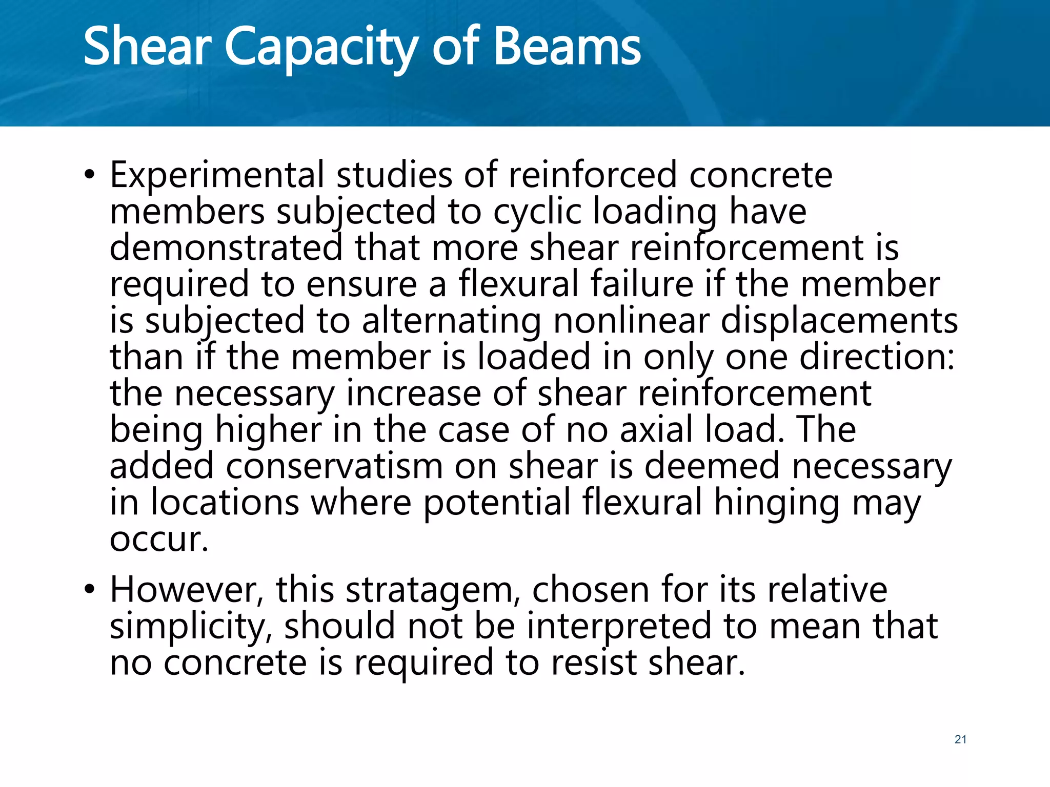 Shear Capacity of Beams
• Experimental studies of reinforced concrete
members subjected to cyclic loading have
demonstrated that more shear reinforcement is
required to ensure a flexural failure if the member
is subjected to alternating nonlinear displacements
than if the member is loaded in only one direction:
the necessary increase of shear reinforcement
being higher in the case of no axial load. The
added conservatism on shear is deemed necessary
in locations where potential flexural hinging may
occur.
• However, this stratagem, chosen for its relative
simplicity, should not be interpreted to mean that
no concrete is required to resist shear.
21
 