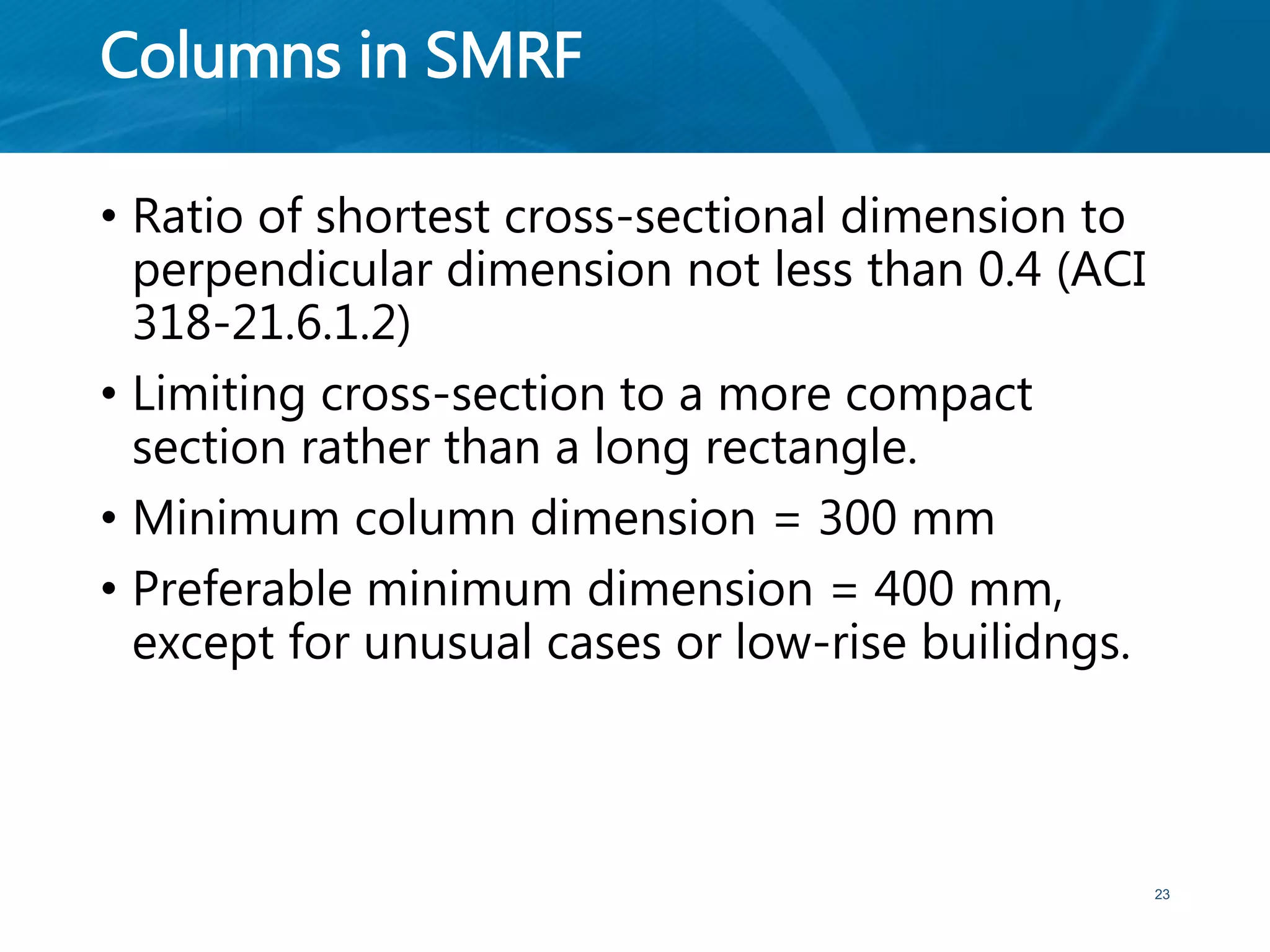 Columns in SMRF
• Ratio of shortest cross-sectional dimension to
perpendicular dimension not less than 0.4 (ACI
318-21.6.1.2)
• Limiting cross-section to a more compact
section rather than a long rectangle.
• Minimum column dimension = 300 mm
• Preferable minimum dimension = 400 mm,
except for unusual cases or low-rise builidngs.
23
 