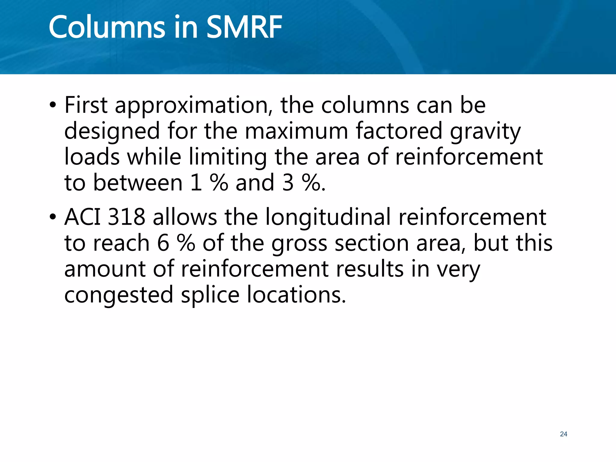 Columns in SMRF
• First approximation, the columns can be
designed for the maximum factored gravity
loads while limiting the area of reinforcement
to between 1 % and 3 %.
• ACI 318 allows the longitudinal reinforcement
to reach 6 % of the gross section area, but this
amount of reinforcement results in very
congested splice locations.
24
 