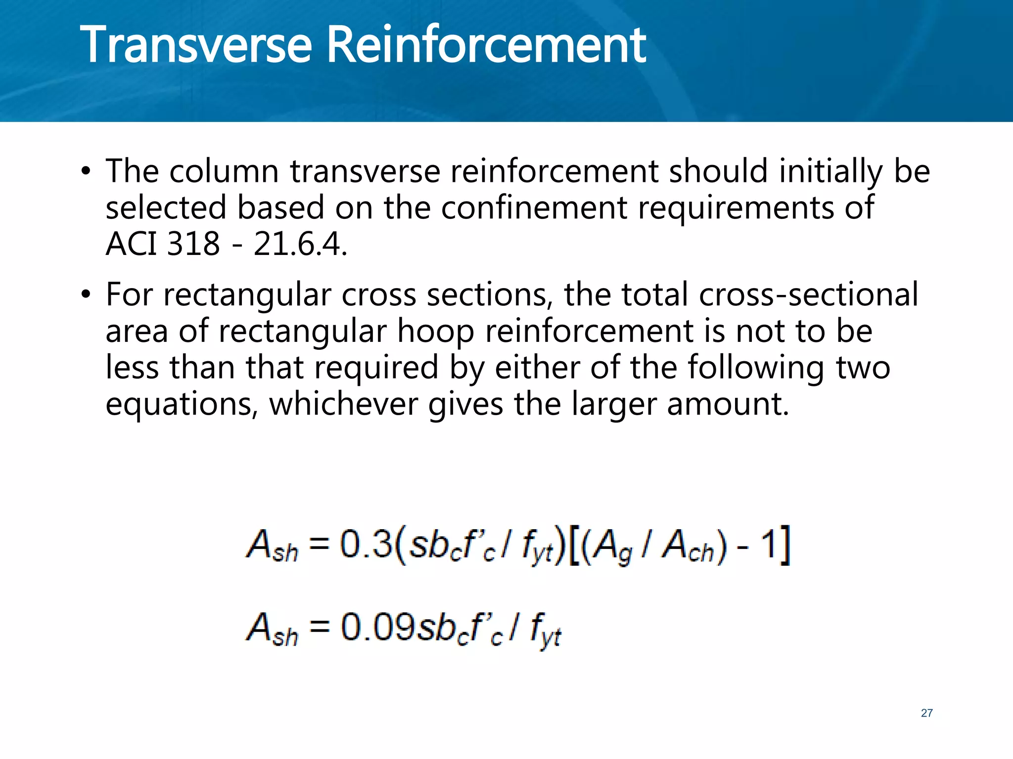 Transverse Reinforcement
• The column transverse reinforcement should initially be
selected based on the confinement requirements of
ACI 318 - 21.6.4.
• For rectangular cross sections, the total cross-sectional
area of rectangular hoop reinforcement is not to be
less than that required by either of the following two
equations, whichever gives the larger amount.
27
 