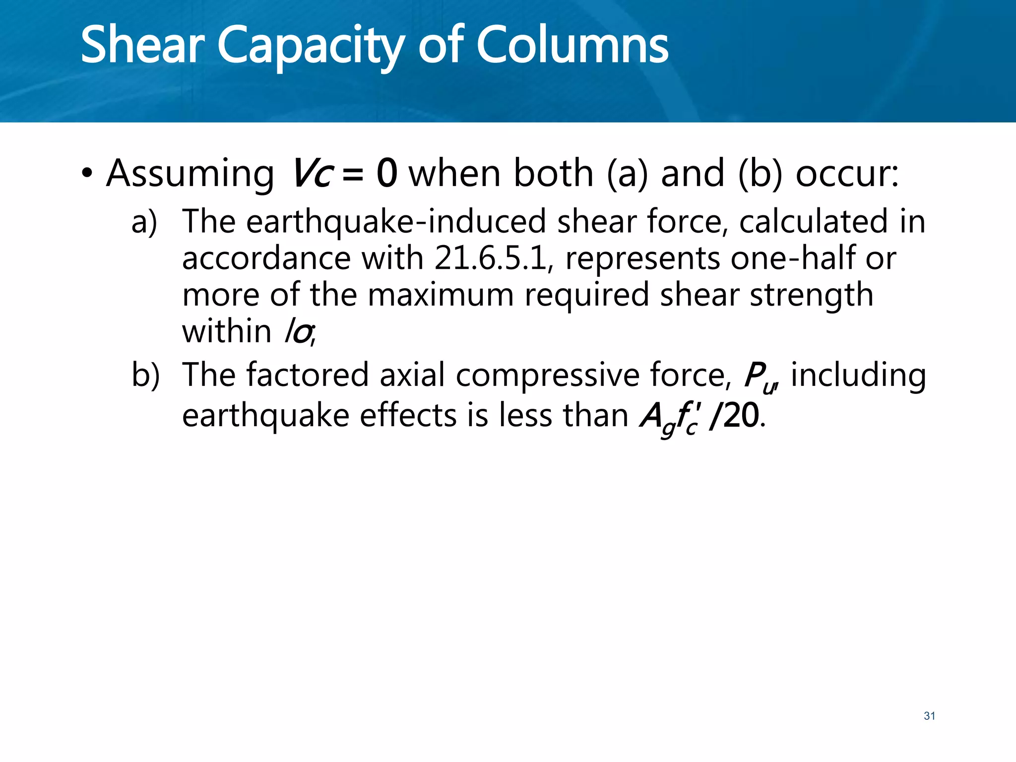 Shear Capacity of Columns
• Assuming Vc = 0 when both (a) and (b) occur:
a) The earthquake-induced shear force, calculated in
accordance with 21.6.5.1, represents one-half or
more of the maximum required shear strength
within lo;
b) The factored axial compressive force, Pu, including
earthquake effects is less than Agfc′ /20.
31
 
