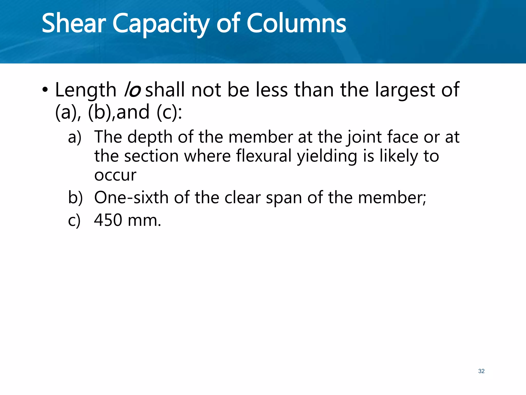 Shear Capacity of Columns
• Length lo shall not be less than the largest of
(a), (b),and (c):
a) The depth of the member at the joint face or at
the section where flexural yielding is likely to
occur
b) One-sixth of the clear span of the member;
c) 450 mm.
32
 