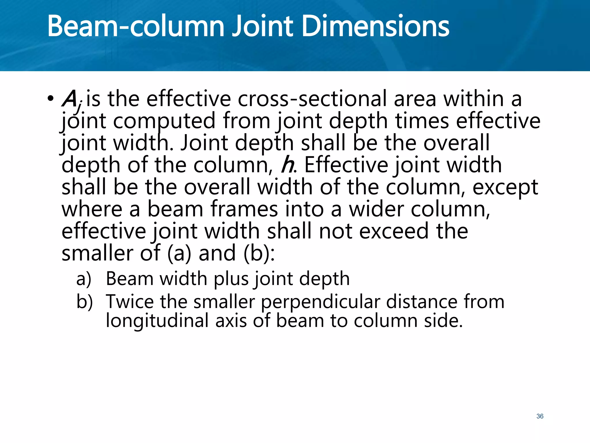 Beam-column Joint Dimensions
• Aj is the effective cross-sectional area within a
joint computed from joint depth times effective
joint width. Joint depth shall be the overall
depth of the column, h. Effective joint width
shall be the overall width of the column, except
where a beam frames into a wider column,
effective joint width shall not exceed the
smaller of (a) and (b):
a) Beam width plus joint depth
b) Twice the smaller perpendicular distance from
longitudinal axis of beam to column side.
36
 