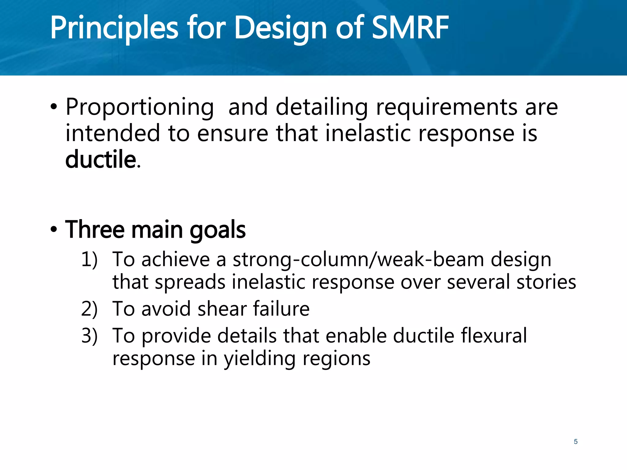 Principles for Design of SMRF
• Proportioning and detailing requirements are
intended to ensure that inelastic response is
ductile.
• Three main goals
1) To achieve a strong-column/weak-beam design
that spreads inelastic response over several stories
2) To avoid shear failure
3) To provide details that enable ductile flexural
response in yielding regions
5
 