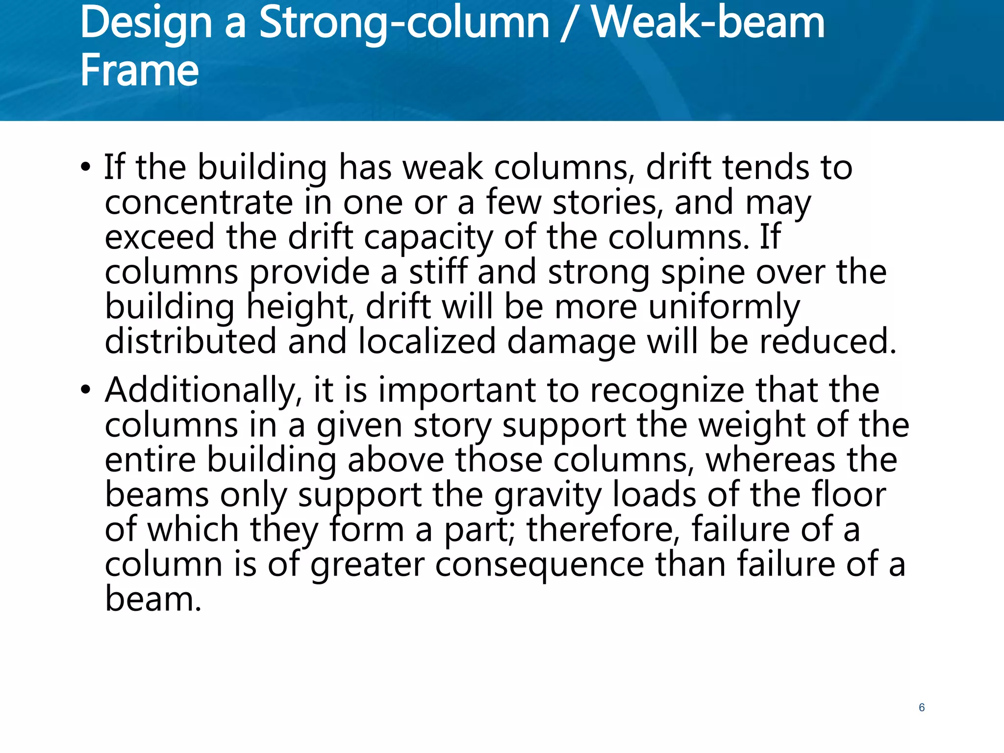 Design a Strong-column / Weak-beam
Frame
• If the building has weak columns, drift tends to
concentrate in one or a few stories, and may
exceed the drift capacity of the columns. If
columns provide a stiff and strong spine over the
building height, drift will be more uniformly
distributed and localized damage will be reduced.
• Additionally, it is important to recognize that the
columns in a given story support the weight of the
entire building above those columns, whereas the
beams only support the gravity loads of the floor
of which they form a part; therefore, failure of a
column is of greater consequence than failure of a
beam.
6
 