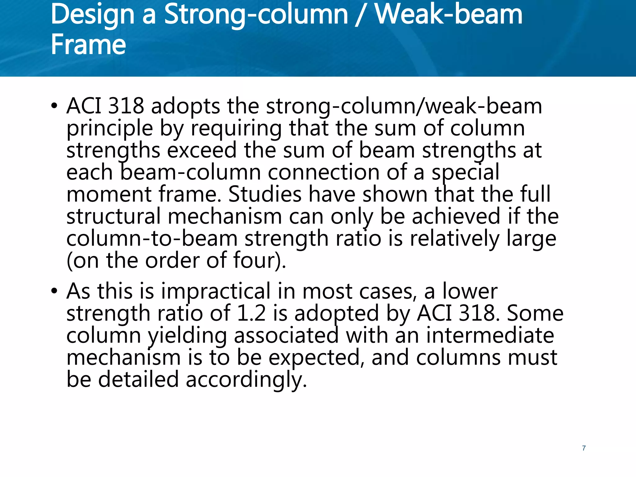 Design a Strong-column / Weak-beam
Frame
• ACI 318 adopts the strong-column/weak-beam
principle by requiring that the sum of column
strengths exceed the sum of beam strengths at
each beam-column connection of a special
moment frame. Studies have shown that the full
structural mechanism can only be achieved if the
column-to-beam strength ratio is relatively large
(on the order of four).
• As this is impractical in most cases, a lower
strength ratio of 1.2 is adopted by ACI 318. Some
column yielding associated with an intermediate
mechanism is to be expected, and columns must
be detailed accordingly.
7
 
