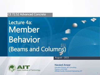 1
CE 72.52 Advanced Concrete
Lecture 4a:
Member
Behavior
(Beams and Columns)
Naveed Anwar
Executive Director, AIT Consulting
Director, ACECOMS
Affiliate Faculty, Structural Engineering, AIT
August - 2015
 