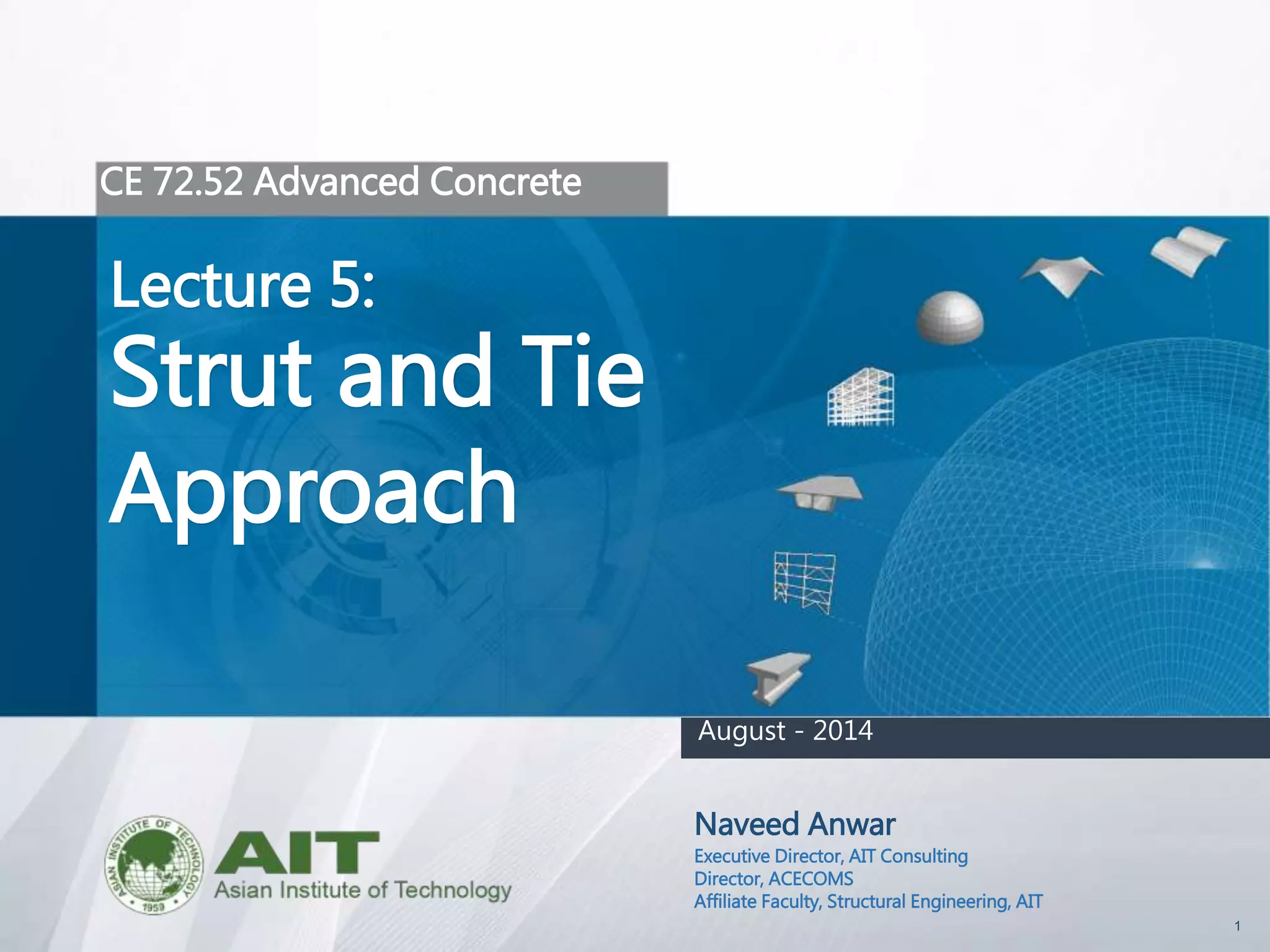 1
CE 72.52 Advanced Concrete
Lecture 5:
Strut and Tie
Approach
Naveed Anwar
Executive Director, AIT Consulting
Director, ACECOMS
Affiliate Faculty, Structural Engineering, AIT
August - 2014
 