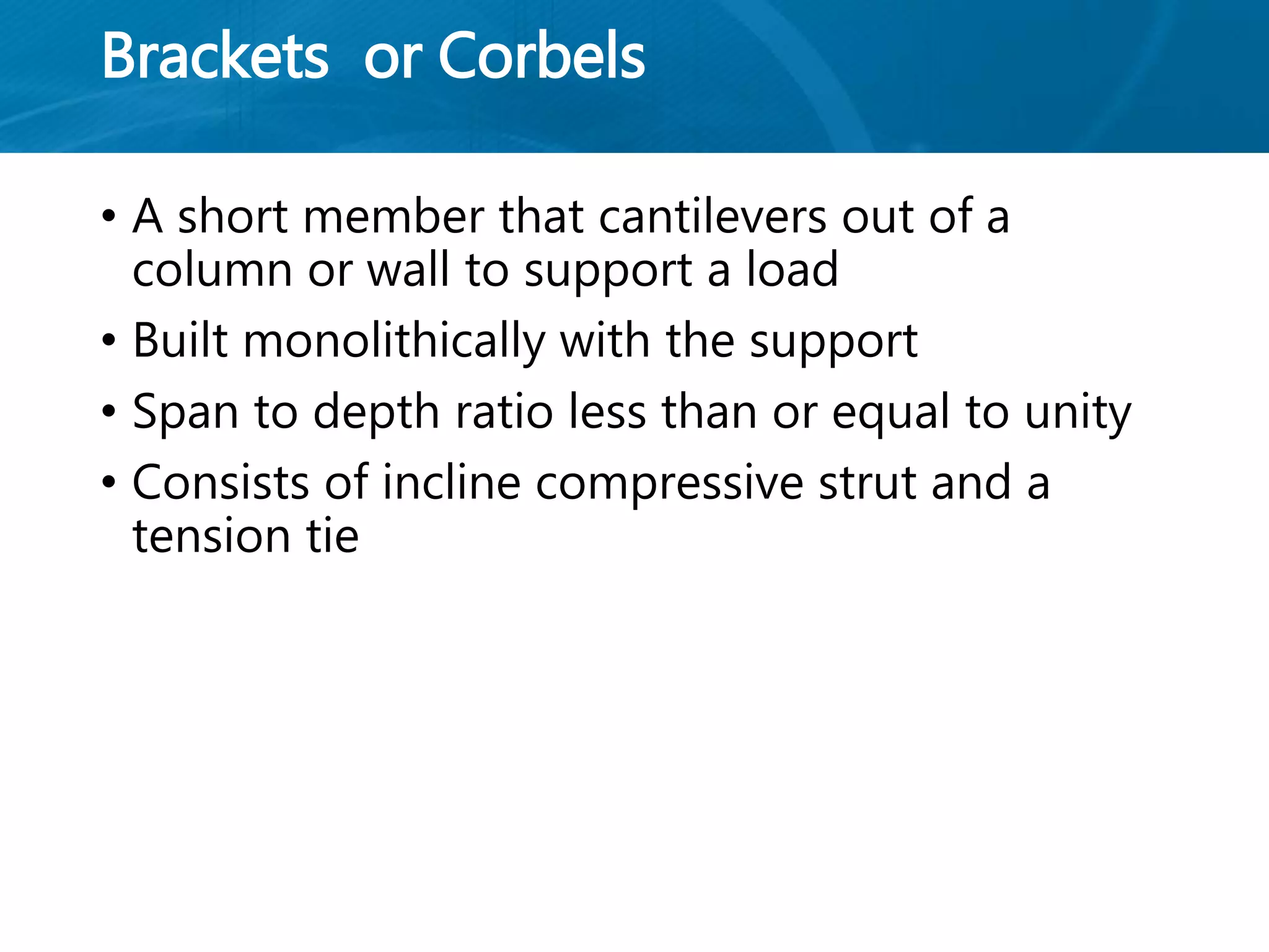 Brackets or Corbels
• A short member that cantilevers out of a
column or wall to support a load
• Built monolithically with the support
• Span to depth ratio less than or equal to unity
• Consists of incline compressive strut and a
tension tie
 