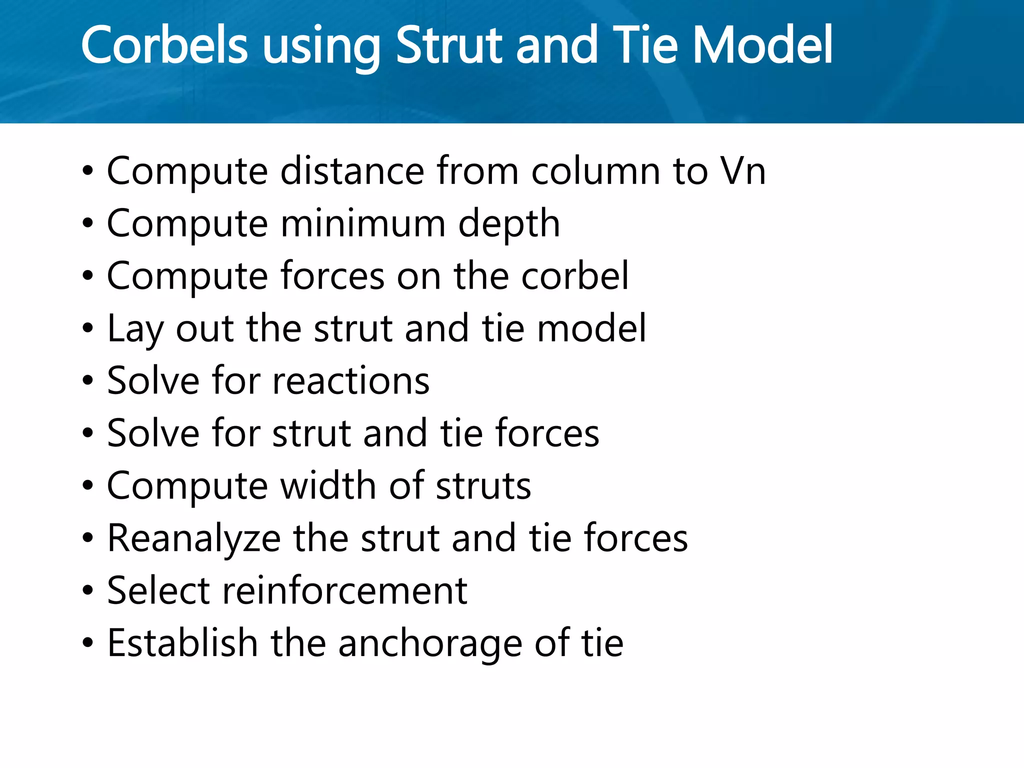 Corbels using Strut and Tie Model
• Compute distance from column to Vn
• Compute minimum depth
• Compute forces on the corbel
• Lay out the strut and tie model
• Solve for reactions
• Solve for strut and tie forces
• Compute width of struts
• Reanalyze the strut and tie forces
• Select reinforcement
• Establish the anchorage of tie
 
