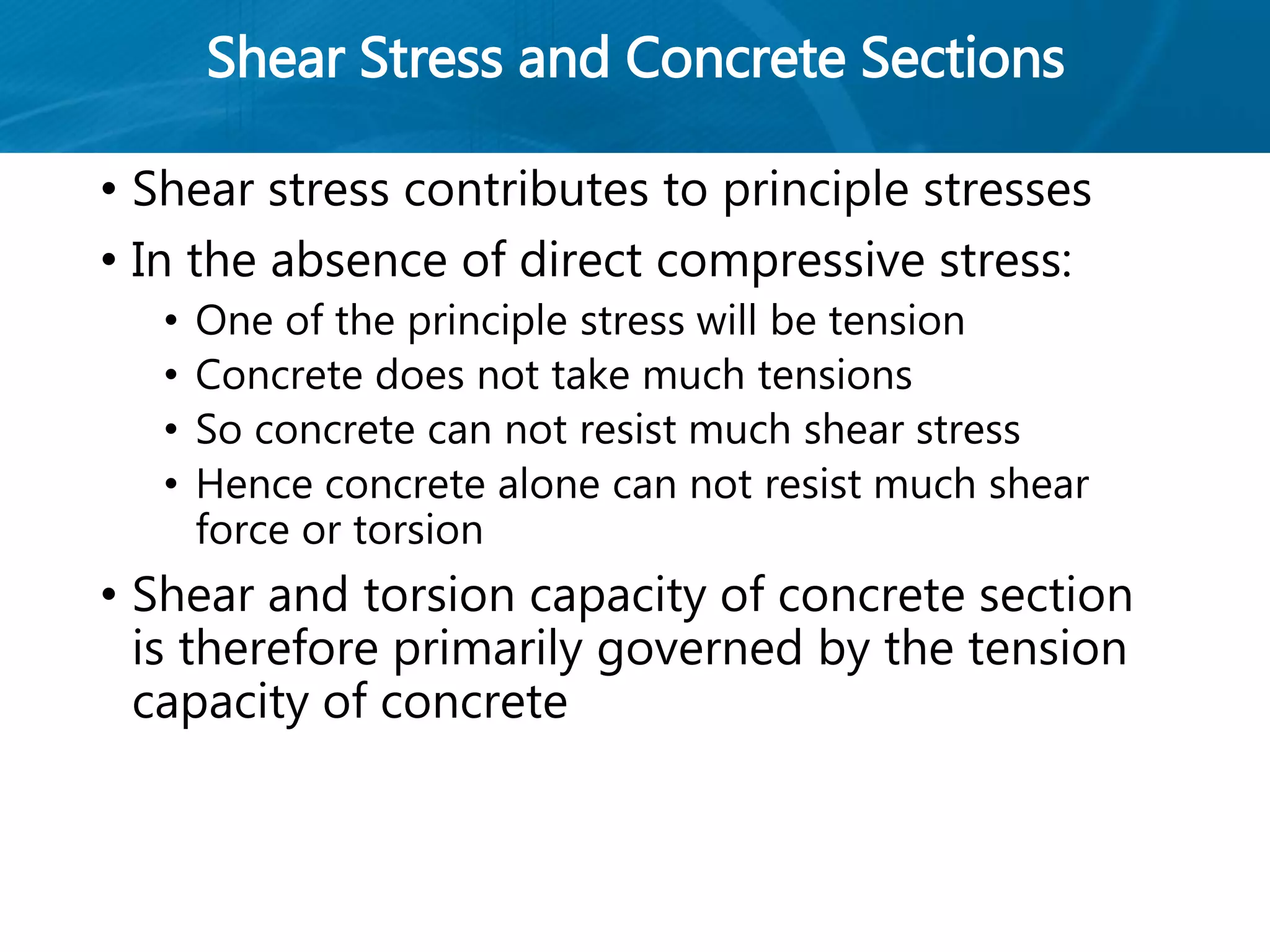 Shear Stress and Concrete Sections
• Shear stress contributes to principle stresses
• In the absence of direct compressive stress:
• One of the principle stress will be tension
• Concrete does not take much tensions
• So concrete can not resist much shear stress
• Hence concrete alone can not resist much shear
force or torsion
• Shear and torsion capacity of concrete section
is therefore primarily governed by the tension
capacity of concrete
 