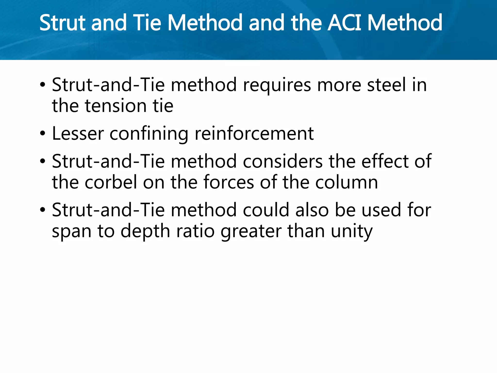 Strut and Tie Method and the ACI Method
• Strut-and-Tie method requires more steel in
the tension tie
• Lesser confining reinforcement
• Strut-and-Tie method considers the effect of
the corbel on the forces of the column
• Strut-and-Tie method could also be used for
span to depth ratio greater than unity
 
