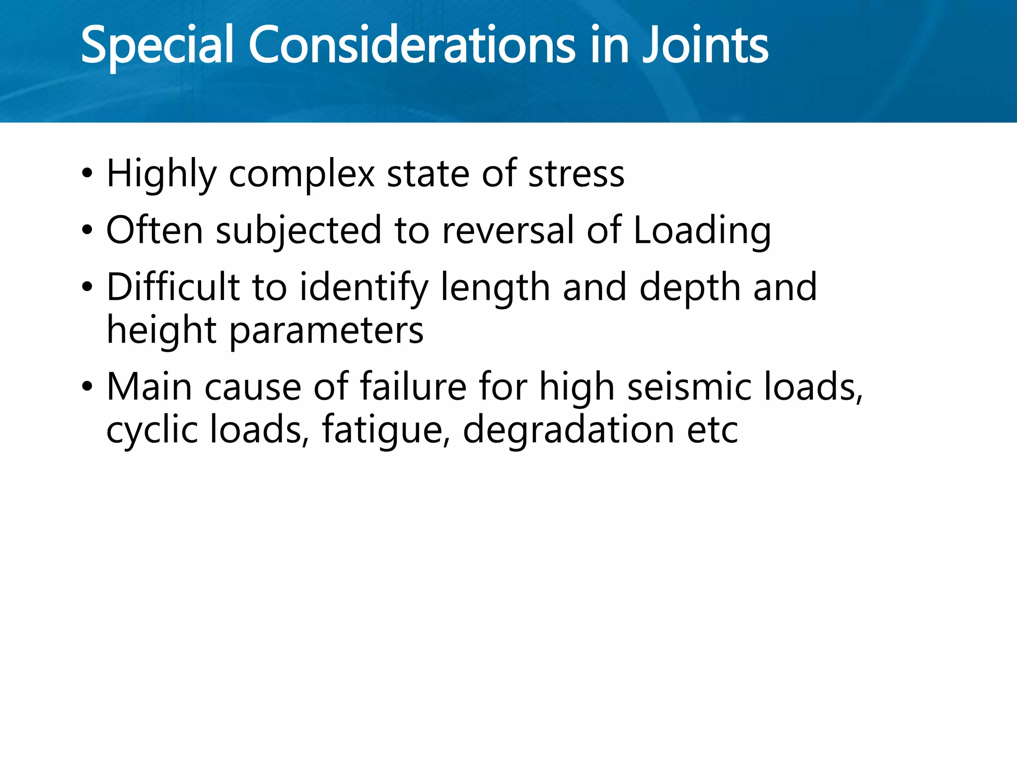 Special Considerations in Joints
• Highly complex state of stress
• Often subjected to reversal of Loading
• Difficult to identify length and depth and
height parameters
• Main cause of failure for high seismic loads,
cyclic loads, fatigue, degradation etc
 